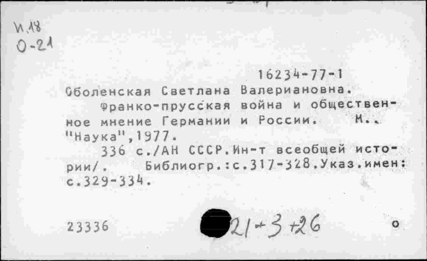 ﻿0-2?
16234-77-1 Оболенская Светлана Валериановна.
Франко-прусская война и общественное мнение Германии и России. И.» "Наука",1977.
ЗЗЬ с./АН СССР.Ин-т всеобщей истории/ . Библиогр.:с.317-328.Указ.имен: с.329-331».
23336	°